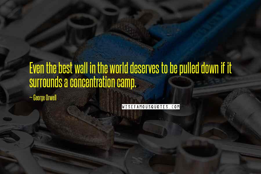 George Orwell Quotes: Even the best wall in the world deserves to be pulled down if it surrounds a concentration camp.