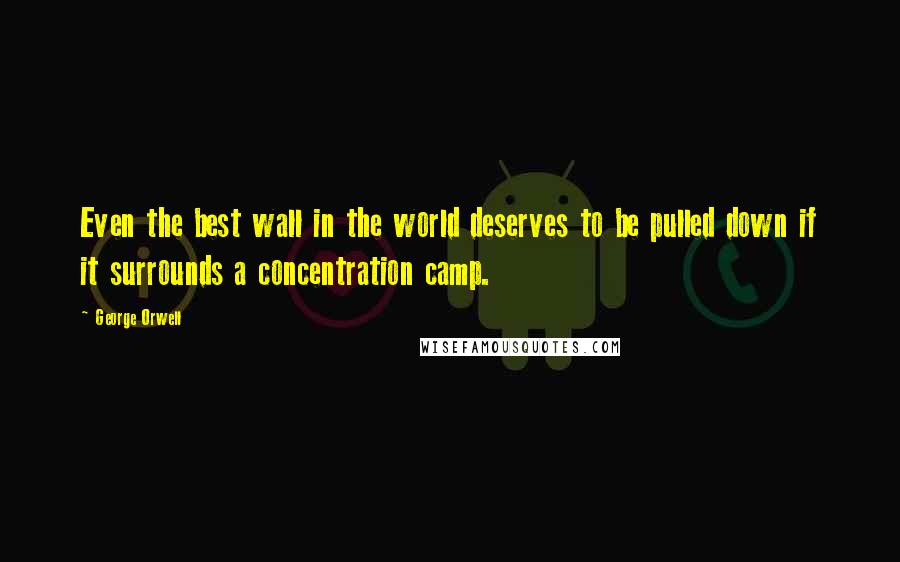 George Orwell Quotes: Even the best wall in the world deserves to be pulled down if it surrounds a concentration camp.