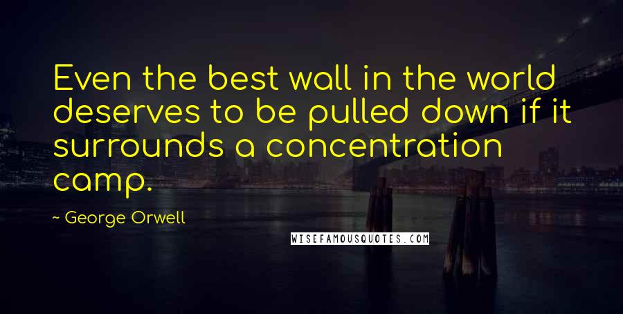 George Orwell Quotes: Even the best wall in the world deserves to be pulled down if it surrounds a concentration camp.