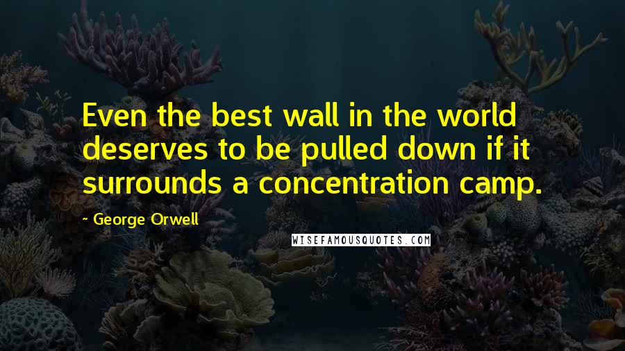George Orwell Quotes: Even the best wall in the world deserves to be pulled down if it surrounds a concentration camp.