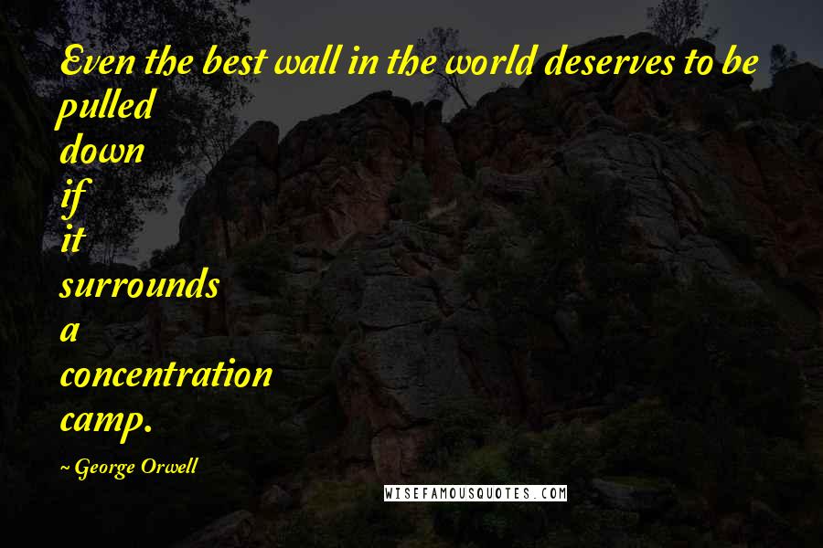 George Orwell Quotes: Even the best wall in the world deserves to be pulled down if it surrounds a concentration camp.