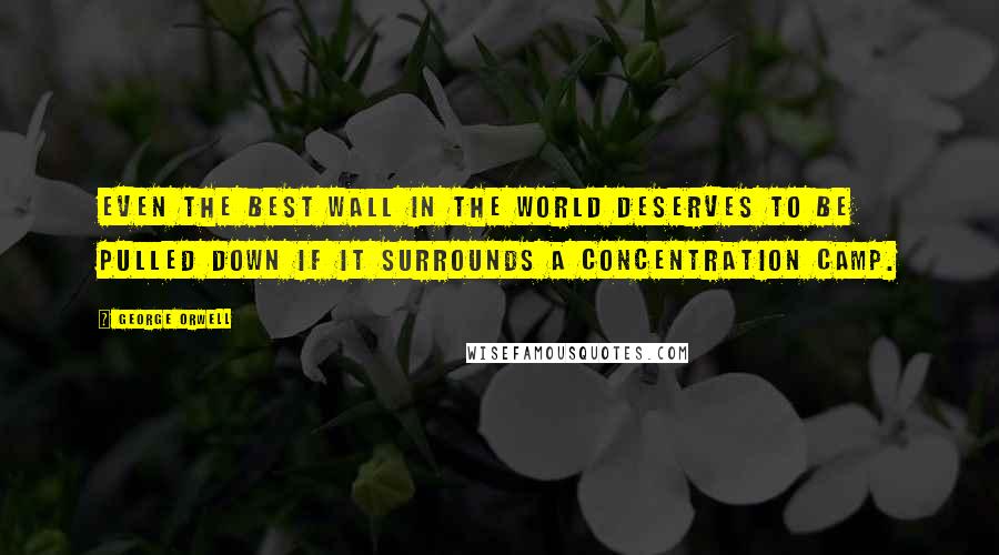 George Orwell Quotes: Even the best wall in the world deserves to be pulled down if it surrounds a concentration camp.