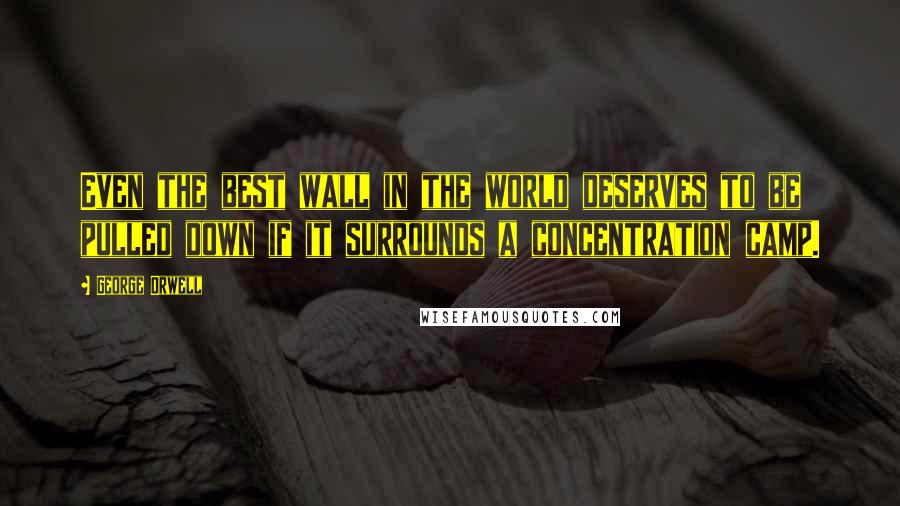 George Orwell Quotes: Even the best wall in the world deserves to be pulled down if it surrounds a concentration camp.