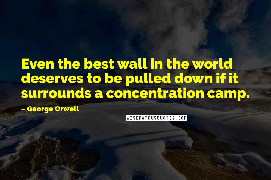 George Orwell Quotes: Even the best wall in the world deserves to be pulled down if it surrounds a concentration camp.