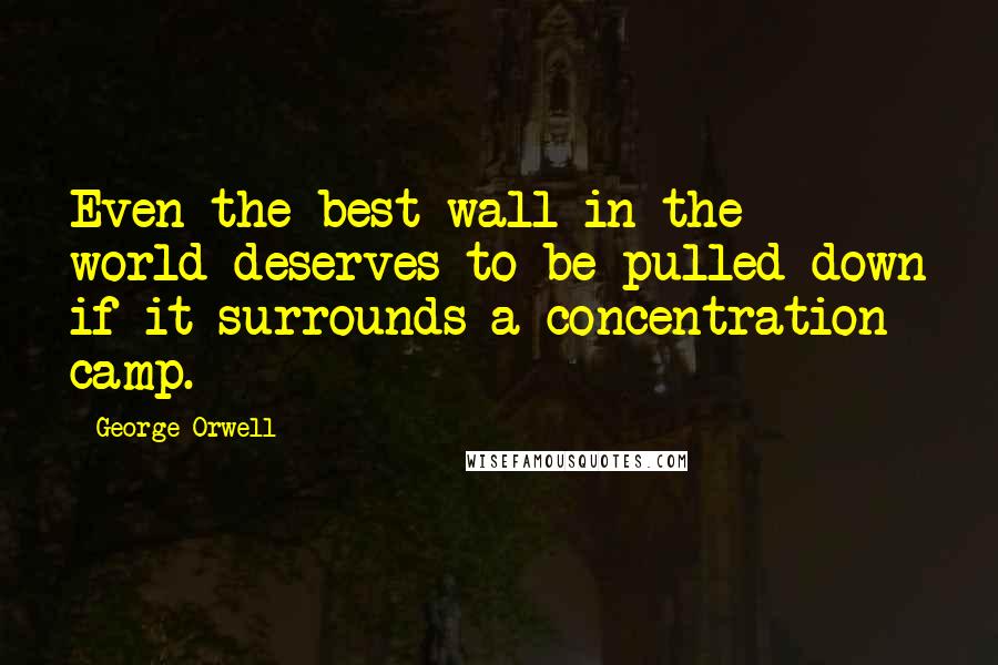 George Orwell Quotes: Even the best wall in the world deserves to be pulled down if it surrounds a concentration camp.