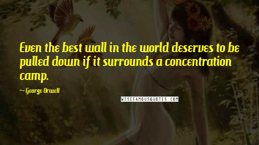 George Orwell Quotes: Even the best wall in the world deserves to be pulled down if it surrounds a concentration camp.