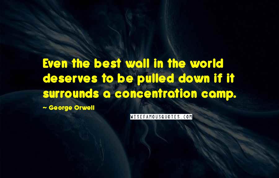 George Orwell Quotes: Even the best wall in the world deserves to be pulled down if it surrounds a concentration camp.