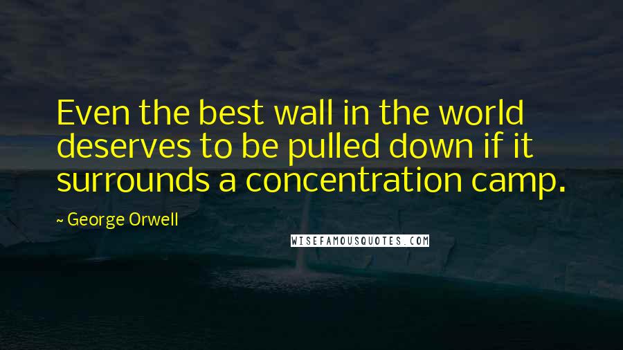 George Orwell Quotes: Even the best wall in the world deserves to be pulled down if it surrounds a concentration camp.