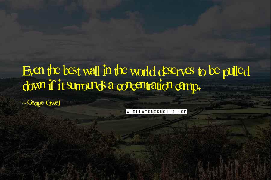 George Orwell Quotes: Even the best wall in the world deserves to be pulled down if it surrounds a concentration camp.