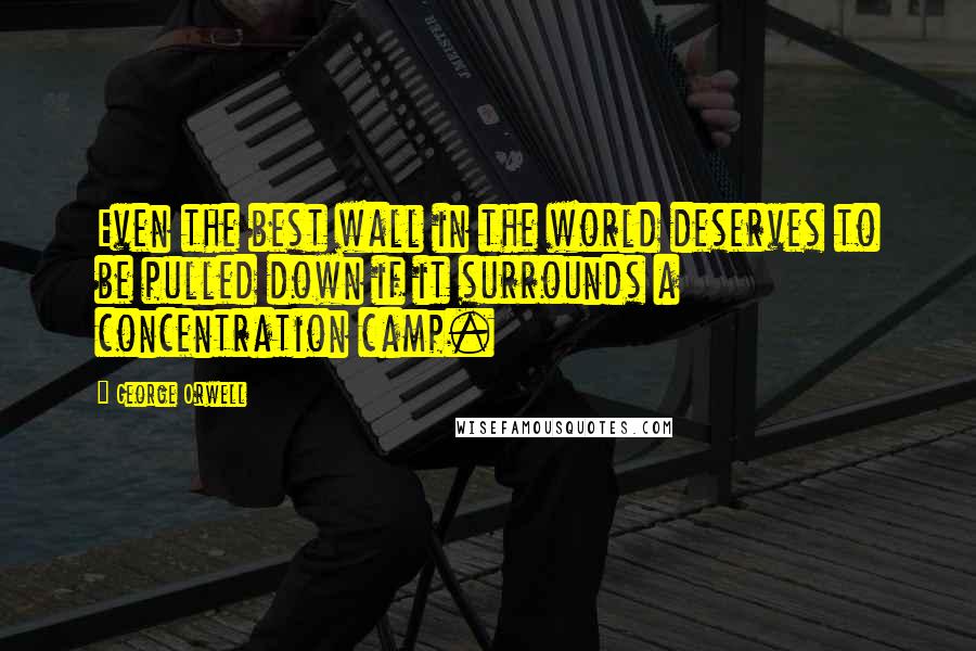 George Orwell Quotes: Even the best wall in the world deserves to be pulled down if it surrounds a concentration camp.