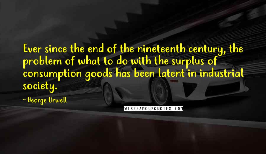 George Orwell Quotes: Ever since the end of the nineteenth century, the problem of what to do with the surplus of consumption goods has been latent in industrial society.