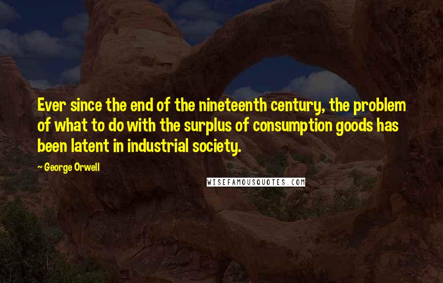 George Orwell Quotes: Ever since the end of the nineteenth century, the problem of what to do with the surplus of consumption goods has been latent in industrial society.