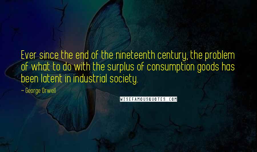 George Orwell Quotes: Ever since the end of the nineteenth century, the problem of what to do with the surplus of consumption goods has been latent in industrial society.