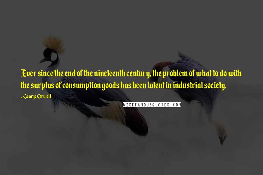 George Orwell Quotes: Ever since the end of the nineteenth century, the problem of what to do with the surplus of consumption goods has been latent in industrial society.