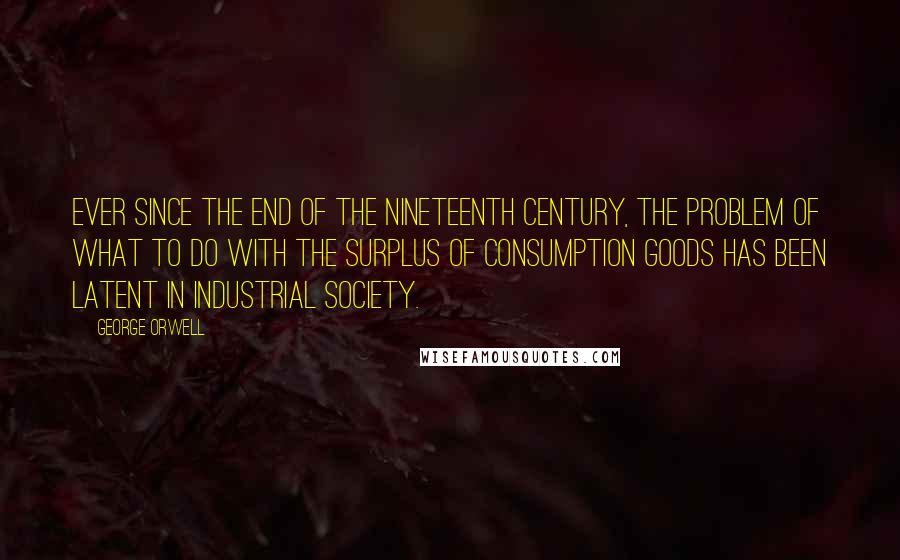 George Orwell Quotes: Ever since the end of the nineteenth century, the problem of what to do with the surplus of consumption goods has been latent in industrial society.