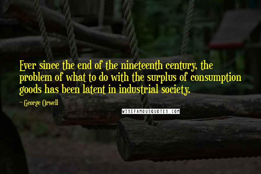 George Orwell Quotes: Ever since the end of the nineteenth century, the problem of what to do with the surplus of consumption goods has been latent in industrial society.