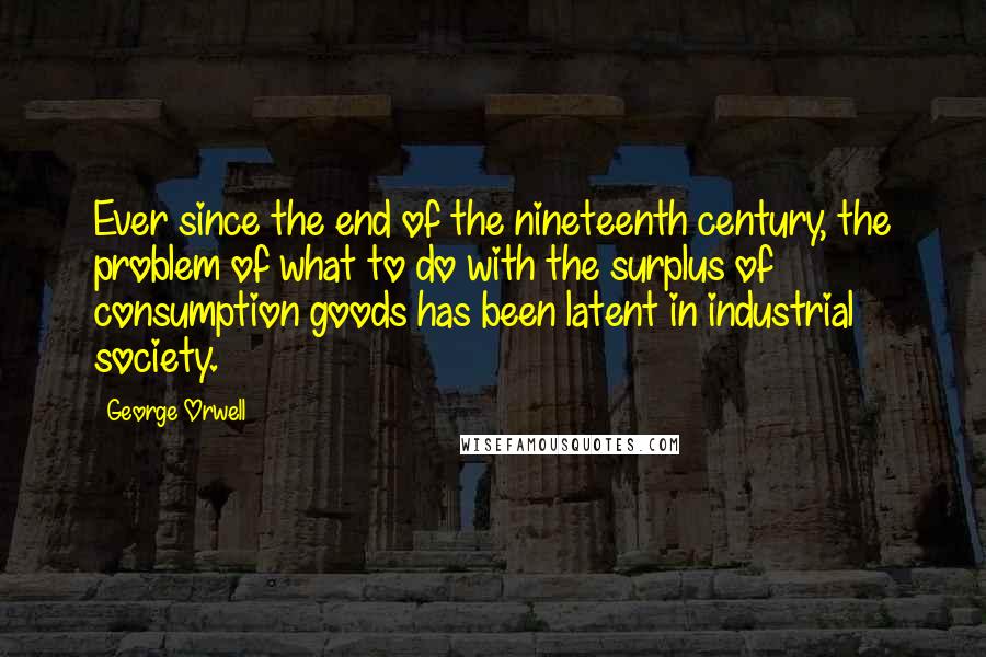 George Orwell Quotes: Ever since the end of the nineteenth century, the problem of what to do with the surplus of consumption goods has been latent in industrial society.