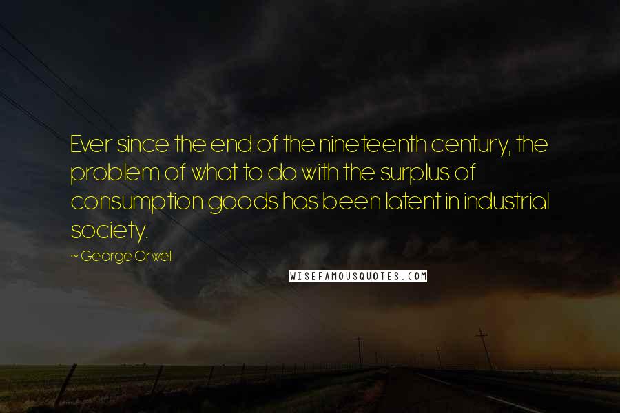 George Orwell Quotes: Ever since the end of the nineteenth century, the problem of what to do with the surplus of consumption goods has been latent in industrial society.