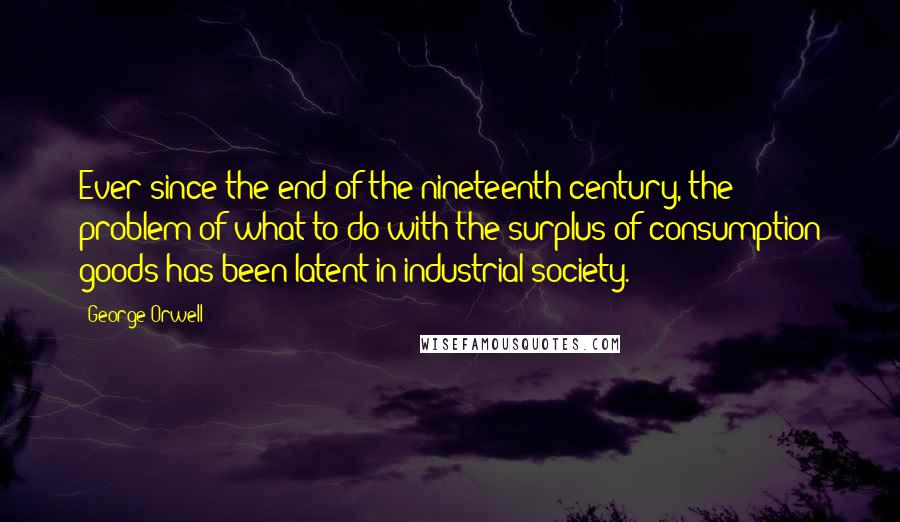 George Orwell Quotes: Ever since the end of the nineteenth century, the problem of what to do with the surplus of consumption goods has been latent in industrial society.