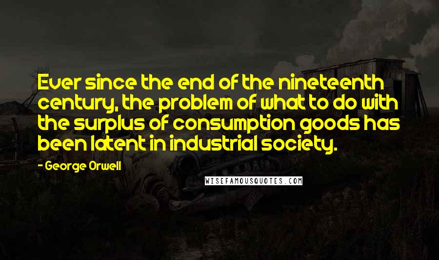 George Orwell Quotes: Ever since the end of the nineteenth century, the problem of what to do with the surplus of consumption goods has been latent in industrial society.