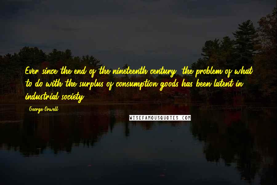 George Orwell Quotes: Ever since the end of the nineteenth century, the problem of what to do with the surplus of consumption goods has been latent in industrial society.