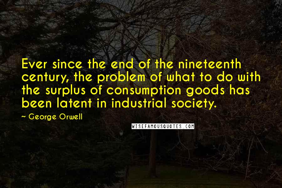 George Orwell Quotes: Ever since the end of the nineteenth century, the problem of what to do with the surplus of consumption goods has been latent in industrial society.