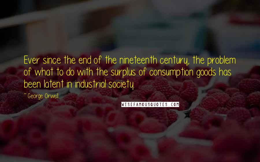 George Orwell Quotes: Ever since the end of the nineteenth century, the problem of what to do with the surplus of consumption goods has been latent in industrial society.