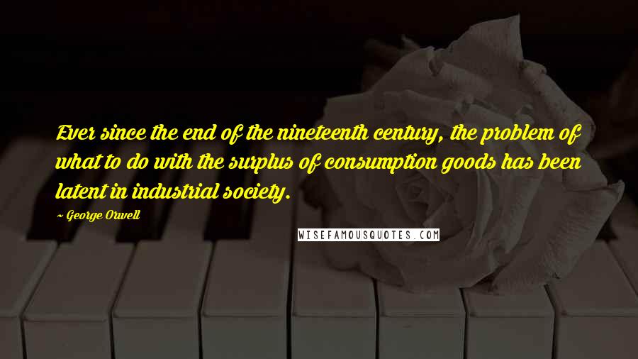 George Orwell Quotes: Ever since the end of the nineteenth century, the problem of what to do with the surplus of consumption goods has been latent in industrial society.