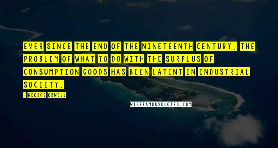 George Orwell Quotes: Ever since the end of the nineteenth century, the problem of what to do with the surplus of consumption goods has been latent in industrial society.