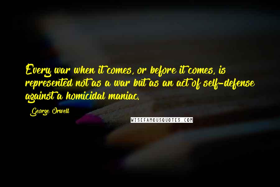 George Orwell Quotes: Every war when it comes, or before it comes, is represented not as a war but as an act of self-defense against a homicidal maniac.