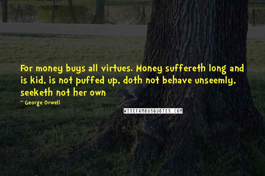 George Orwell Quotes: For money buys all virtues. Money suffereth long and is kid, is not puffed up, doth not behave unseemly, seeketh not her own