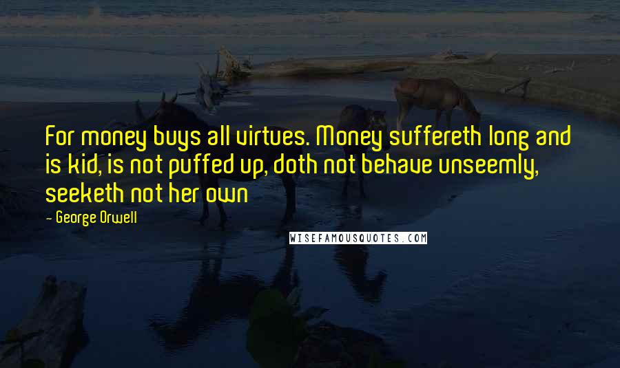 George Orwell Quotes: For money buys all virtues. Money suffereth long and is kid, is not puffed up, doth not behave unseemly, seeketh not her own