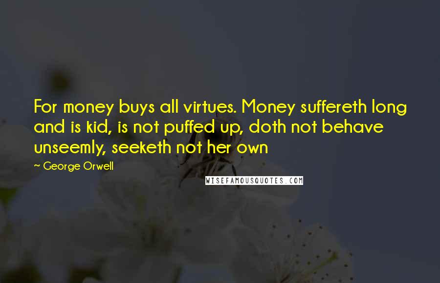 George Orwell Quotes: For money buys all virtues. Money suffereth long and is kid, is not puffed up, doth not behave unseemly, seeketh not her own