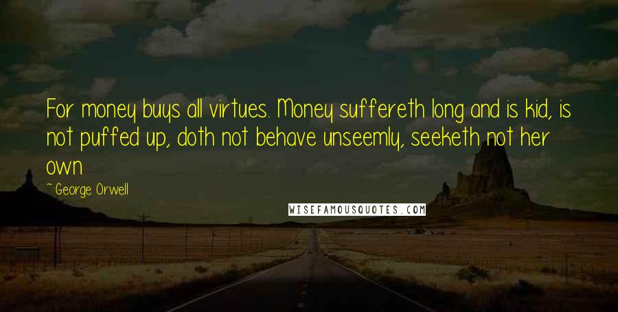 George Orwell Quotes: For money buys all virtues. Money suffereth long and is kid, is not puffed up, doth not behave unseemly, seeketh not her own