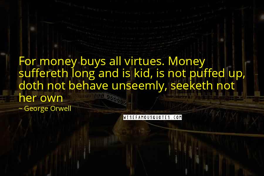 George Orwell Quotes: For money buys all virtues. Money suffereth long and is kid, is not puffed up, doth not behave unseemly, seeketh not her own