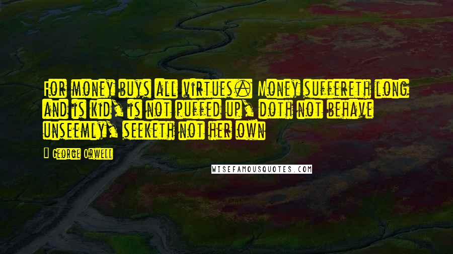 George Orwell Quotes: For money buys all virtues. Money suffereth long and is kid, is not puffed up, doth not behave unseemly, seeketh not her own