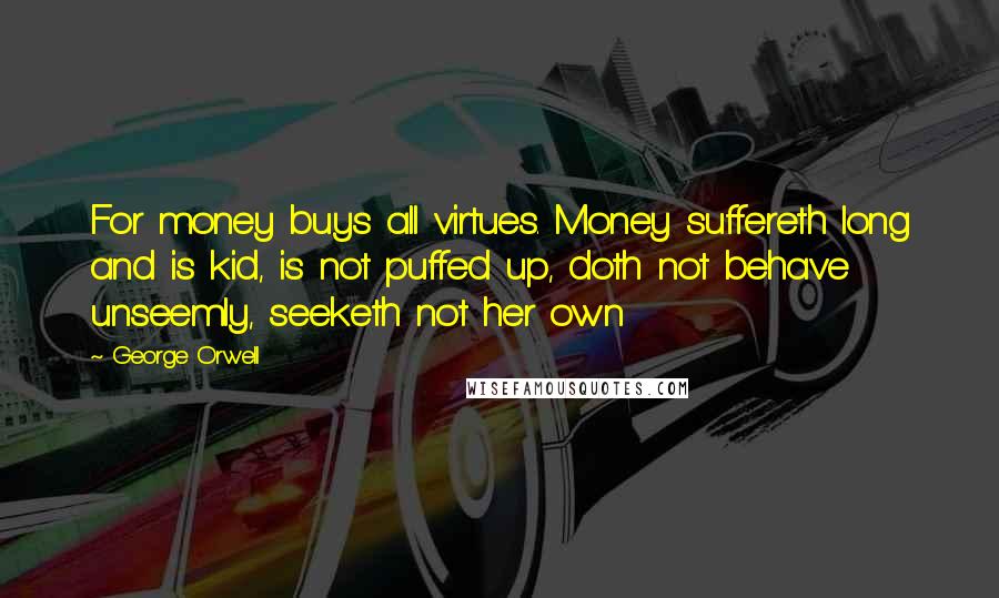 George Orwell Quotes: For money buys all virtues. Money suffereth long and is kid, is not puffed up, doth not behave unseemly, seeketh not her own