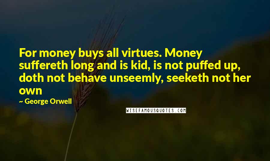 George Orwell Quotes: For money buys all virtues. Money suffereth long and is kid, is not puffed up, doth not behave unseemly, seeketh not her own