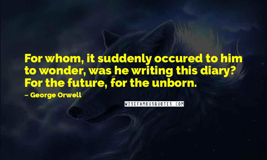 George Orwell Quotes: For whom, it suddenly occured to him to wonder, was he writing this diary? For the future, for the unborn.