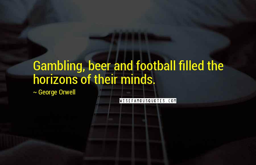 George Orwell Quotes: Gambling, beer and football filled the horizons of their minds.