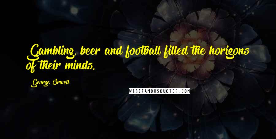 George Orwell Quotes: Gambling, beer and football filled the horizons of their minds.