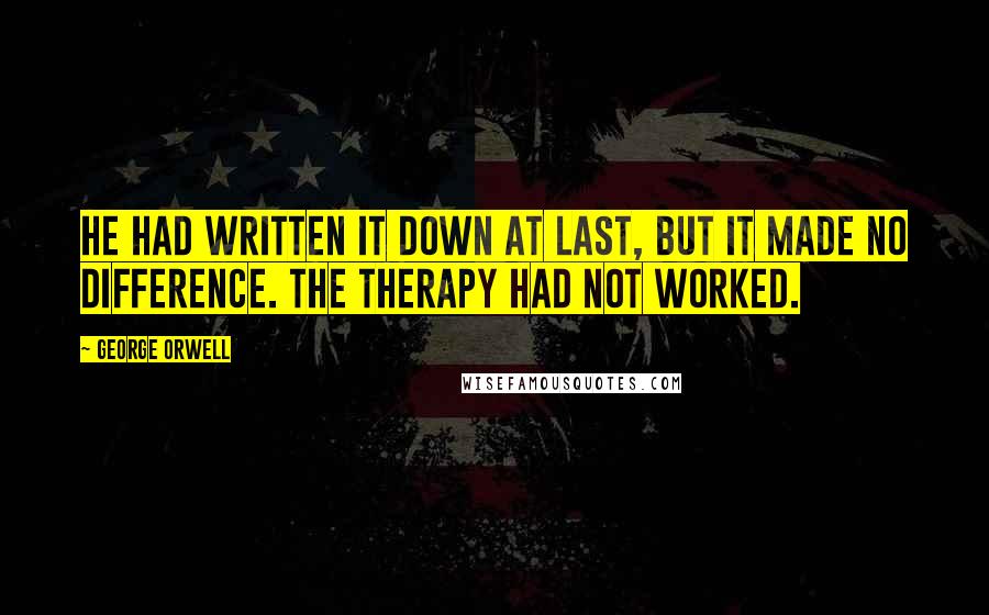 George Orwell Quotes: He had written it down at last, but it made no difference. The therapy had not worked.