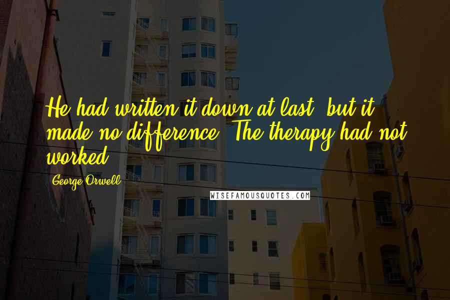 George Orwell Quotes: He had written it down at last, but it made no difference. The therapy had not worked.