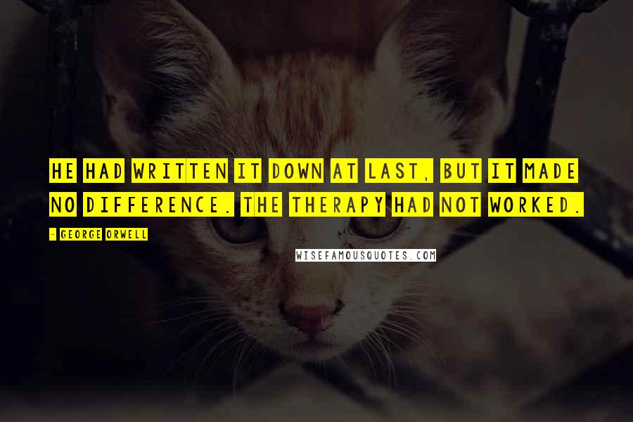 George Orwell Quotes: He had written it down at last, but it made no difference. The therapy had not worked.