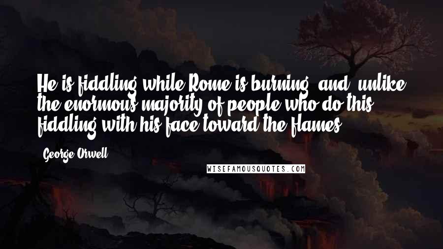 George Orwell Quotes: He is fiddling while Rome is burning, and, unlike the enormous majority of people who do this, fiddling with his face toward the flames.