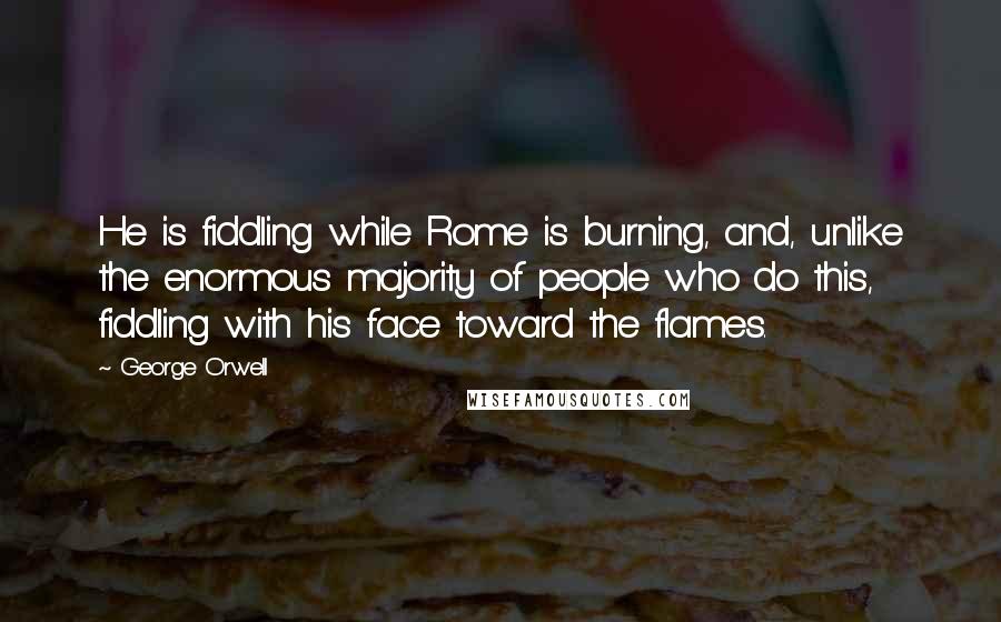 George Orwell Quotes: He is fiddling while Rome is burning, and, unlike the enormous majority of people who do this, fiddling with his face toward the flames.