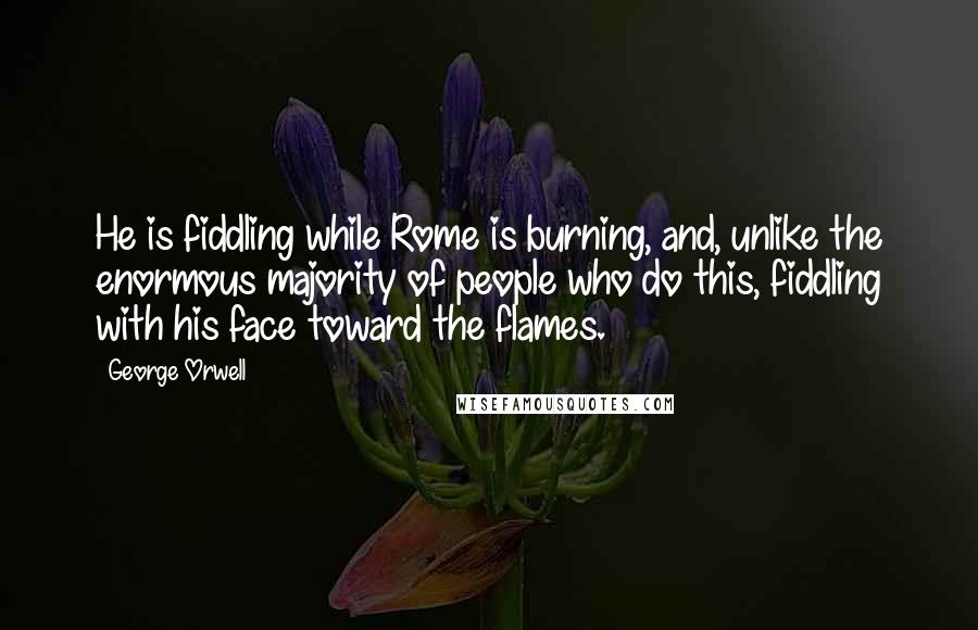 George Orwell Quotes: He is fiddling while Rome is burning, and, unlike the enormous majority of people who do this, fiddling with his face toward the flames.