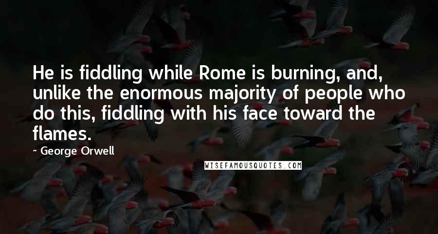 George Orwell Quotes: He is fiddling while Rome is burning, and, unlike the enormous majority of people who do this, fiddling with his face toward the flames.