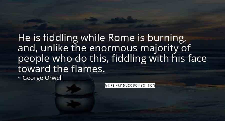 George Orwell Quotes: He is fiddling while Rome is burning, and, unlike the enormous majority of people who do this, fiddling with his face toward the flames.