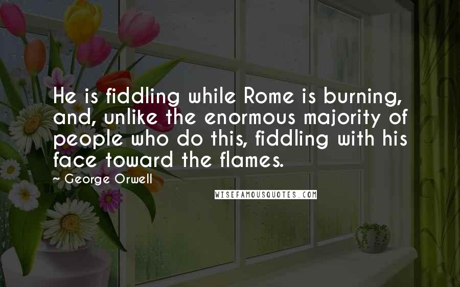 George Orwell Quotes: He is fiddling while Rome is burning, and, unlike the enormous majority of people who do this, fiddling with his face toward the flames.